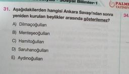 Bilimler-1
31. Aşağıdakilerden hangisi Ankara Savaşı'ndan sonra
yeniden kurulan beylikler arasında gösterilemez?
A) Dilmaçoğulları
B) Menteşeoğulları
C) Hamitoğulları
D) Saruhanoğulları
E) Aydınoğulları
PALME
YAYINEV
34.