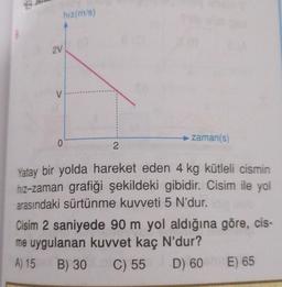 8
2V
V
hiz(m/s)
0
2
zaman(s)
Yatay bir yolda hareket eden 4 kg kütleli cismin
hız-zaman grafiği şekildeki gibidir. Cisim ile yol
arasındaki sürtünme kuvveti 5 N'dur.
Cisim 2 saniyede 90 m yol aldığına göre, cis-
me uygulanan kuvvet kaç N'dur?
A) 15 B) 30 C) 55
D) 60 E) 65