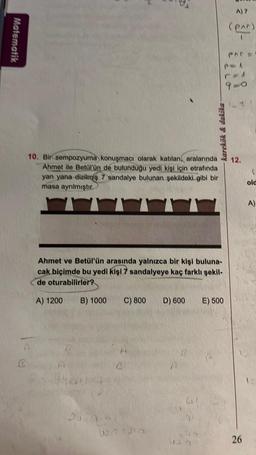 Matematik
A
R
10. Bir sempozyuma konuşmacı olarak katılan aralarında
Ahmet ile Betül'ün de bulunduğu yedi kişi için etrafında
yan yana dizilmiş 7 sandalye bulunan şekildeki gibi bir
masa ayrılmıştır.
karekök & dakika
Ahmet ve Betül'ün arasında yalnızca bir kişi buluna-
cak biçimde bu yedi kişi 7 sandalyeye kaç farklı şekil-
de oturabilirler?
A) 1200 B) 1000 C) 800
007 215
D) 600
E) 500
A) 7
(par)
9-0
12.
26
(
old
A)