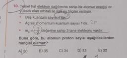 10. Temel hal elektron dağılımına sahip bir atomun enerjisi en
yüksek olan orbitali ile ilgili şu bilgiler veriliyor.
Baş kuantum sayısı 4'tür.
Açısal momentum kuantum sayısı 1'dir. 2p
değerine sahip 3 tane elektronu vardır.
Buna göre, bu atomun proton sayısı aşağıdakilerden
hangisi olamaz?
A) 36
B) 35
ms
1
C) 34 D) 33
E) 32