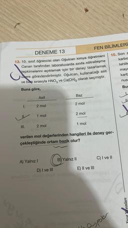 DENEME 13
J
13. 10. sınıf öğrencisi olan Oğulcan kimya öğretmeni
Canan tarafından laboratuvarda sınıfa nötralleşme
tepkimelerini açıklamak için bir deney tasarlamak
üzere görevlendirilmiştir. Oğulcan, kullanacağı asit
ve bazı sırasıyla HNO3 ve Ca(OH)₂ olarak seçmiştir.
Buna göre,
1.
III.
huchy Asit
2 mol
1 mol
2 mol
1773
A) Yalnız I
Baz
D) I ve III
2 mol
2 mol
1 mol
verilen mol değerlerinden hangileri ile deney ger-
çekleştiğinde ortam bazik olur?
B) Yalnız II
FEN BİLİMLERİ
E) II ve III
15. Son z
nykarbo
tehlik
maya
karb
nus
C) I ve II
espoler
Bu
Yazıt Yayınları