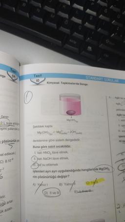 nge
Test
Zaman
OL suya atıldığın
işimi yukarıdaki ga
çözünürlük çarp
5-7
09
mal edilecek.)
C) 8.10-
S
iktir.
üğü artar.
ük azalır.
0
2
Test
10
M
Kimyasal Tepkimelerde Denge
Şekildeki kapta
Mg(OH)2(k) Mguda) + 2OH(
Mg(OH)2(k)
denklemine göre sistem dengededir.
Buna göre sabit sıcaklıkta;
1. katı HNO3 ilave etmek,
II. katı NaOH ilave etmek,
All. saf su eklemek
B)
D) II ve III)
(suda)
işlemleri ayrı ayrı uygulandığında hangilerinde Mg(OH)2
nin çözünürlüğü değişir?
A) Yalnızl
STANDART SORULAR
Yalnızlı
C) I vell
E) vo
AgBrnin
AgBr
şeklinded
AgBrinin
1. sabit
11. sab
III. sica
işlemi
mi asa
2.16
10