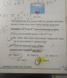 9.
P.10`s
015
4.10
+2
XY2 = x +29
6.10-4 12.10 XY₂ tuzu
4.10
X²+ Y-
D) I ve Il
Oda koşullarında XY₂ tuzunun 500 mL çözeltisi hazırlandı-
ğında bir miktar tuzun kabın dibine çöktüğü gözleniyor.
Çözeltide 3.104 mol X²+ iyonu bulunduğuna göre,
XXY₂ nin çözünürlük çarpımı 1,08.10-10 dur.
Il Bir miktar daha tuzun çözünmesini sağlayacak kadar
saf su ilave edilirse Yderişimi artar.
U. Çözünme tepkimesi sona ermiştir.
yargılarından hangileri yanlıştır?
A) Yalnız I
EFSANE AYT KİMYA SB/B SERİSİ
B) Yalnız II
8/10²
O
C) Yalnız III
E), II ve III
10