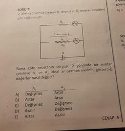 SORU 2:
İç direnci önemsiz üretece R, direnci ve R₂ reostası şekildeki
gibi bağlanmıştır.
A)
B)
C)
D)
E)
1
A₁
Değişmez
Artar
Değişmez
Azalır
Artar
R₁
ww
wwwww
R₂
2
HE
Buna göre reostanın sürgüsü 2 yönünde bir miktar
çekilirse A, ve A, ideal ampermetrelerinin gösterdiği
değerler nasıl değişir?
A₂
Artar
Artar
(A₁
Değişmez
Değişmez
Azalır
(A₂)
X dir
göre ü
A) 2
CEVAP: A
SO
İç
ele