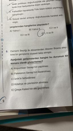 L
6
S
A
İskân politikası doğrultusunda ele geçiril
lerde imar faaliyetlerine önem verilmiştir.
2
V. Fethedilen topraklarda Türk-İslam kültürü yayılmaya
çalışılmıştır.
K. Sosyal devlet anlayışı doğrultusunda hareket edil-
miştir.
yargılarından hangilerine ulaşılabilir?
A) Yalnız I
B) Yalnız II
D) I ve III
C) I ve II
EXI, II ve III
A
8. Osmanlı Beyliği ilk dönemlerden itibaren Bizans aley-
hine bir genişleme siyaseti takip etmiştir.
C₁₁
Aşağıdaki gelişmelerden hangisi bu durumun bir
sonucu olarak gösterilemez?
A) Koyunhisar Savaşı'nın yapılması
B) Palekanon Savaşı'nın kazanılması
C) İznik'in fethedilmesi
D) Kütahya ve çevresinin alınması
E) Çimpe Kalesi'nin ele geçirilmesi