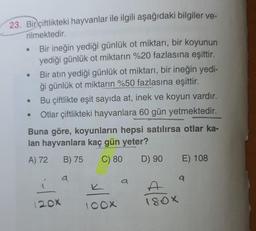 23. Bir çiftlikteki hayvanlar ile ilgili aşağıdaki bilgiler ve-
rilmektedir.
Bir ineğin yediği günlük ot miktarı, bir koyunun
yediği günlük ot miktarın %20 fazlasına eşittir.
Bir atın yediği günlük ot miktarı, bir ineğin yedi-
ği günlük ot miktarın %50 fazlasına eşittir.
Bu çiftlikte eşit sayıda at, inek ve koyun vardır.
Otlar çiftlikteki hayvanlara 60 gün yetmektedir.
Buna göre, koyunların hepsi satılırsa otlar ka-
lan hayvanlara kaç gün yeter?
A) 72 B) 75
C) 80
D) 90
●
●
●
●
120X
a
K
100X
a
DAGENES
180X
E) 108