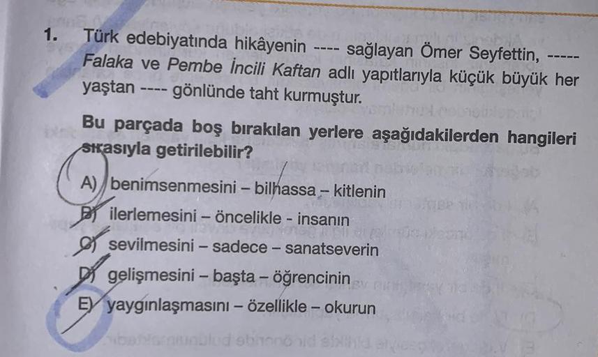 1.
Türk edebiyatında hikâyenin sağlayan Ömer Seyfettin,
Falaka ve Pembe İncili Kaftan adlı yapıtlarıyla küçük büyük her
yaştan ---- gönlünde taht kurmuştur.
====
Bu parçada boş bırakılan yerlere aşağıdakilerden hangileri
Siasıyla getirilebilir?
A) benimsen