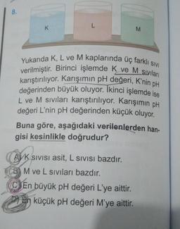 8.
K
L
M
Yukarıda K, L ve M kaplarında üç farklı sıvI
verilmiştir. Birinci işlemde K ve M sıvıları
karıştırılıyor. Karışımın pH değeri, K'nin pH
değerinden büyük oluyor. İkinci işlemde ise
L ve M sıvıları karıştırılıyor. Karışımın pH
değeri L'nin pH değerinden küçük oluyor.
Buna göre, aşağıdaki verilenlerden han-
gisi kesinlikle doğrudur?
AVK SIVISI asit, L SIVISı bazdır.
BM ve L sıvıları bazdır.
En büyük pH değeri L'ye aittir.
küçük pH değeri M'ye aittir.