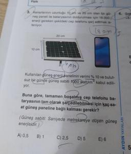 Fizik
3. Kenarlarının uzunluğu 10 om ve 20 cm olan bir gü-
neş paneli ile bataryasının doldurulması için 18.000
enerji gereken şekildeki cep telefonu şarj edilmek is-
teniyor.
1893
10 cm
20 cm
?ple
Kullanılan güneş enerji panelinin verimi % 10 ve bulut-
suz bir günde güneş sabiti 1000 watt/m kabul edili-
yor.
Buna göre, tamamen boşalmış cep telefonu ba-
taryasının tam olarak şarj edilebilmesi için kaç sa-
at güneş paneline bağlı kalması gerekir?
(Güneş sabiti: Saniyede metrekareye düşen güneş
enerjisidir.)
A) 0,5 B) 1
C) 2,5
D) 5
E) 6
4. Sei
+8.1
AYDIN YAYINLARI
E
C
LO
5