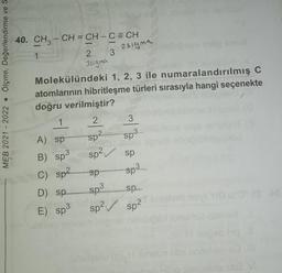 Ölçme, Değerlendirme ve S
MEB 2021 2022.
40. CH3 – CH =CH-CECH
3
1
A) sp
B) sp³
C) sp²
2
3sigma
Of omilasy
Molekülündeki 1, 2, 3 ile numaralandırılmış C
atomlarının hibritleşme türleri sırasıyla hangi seçenekte
doğru verilmiştir?
D) sp
E) sp³
2
sp2
sp²
sp
sp3
2sigma
sp²
3
Sp3
sp
sp³
sp
sp²
Imigheb novi "HO