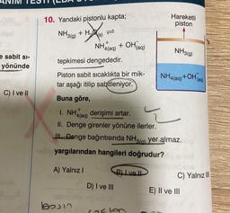 qof
e sabit si-
yönünde
C) I ve II
10. Yandaki pistonlu kapta;
NH3(g) + H₂(s)
tepkimesi dengededir.
Piston sabit sıcaklıkta bir mik-
tar aşağı itilip sabitleniyor.
Buna göre,
NH(aq) + OH(aq)
¹4(aq)
+
1. NH4(aq) derişimi artar.
II. Denge girenler yönüne ilerler.
jasmine
boon
Denge bağıntısında NH3(a) yer almaz.mp
¹3(g)
Hareketli
piston
Tolla yargılarından hangileri doğrudur? op snua
bolisbiose
A) Yalnız I
B) Ive Il
NH3(g)
D) I ve III
lepie
casten
NH4(aq) +OH(aq)
C) Yalnız III
E) II ve III