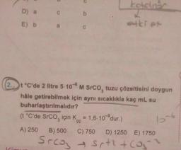 D) a
E) b
a
b
C
kotolner
etki et
2 t °C'de 2 litre 5-10 M SrCO, tuzu çözeltisini doygun
hâle getirebilmek için aynı sıcaklıkla kaç mL su
buharlaştırılmalıdır?
(t °C'de SrCO₂ için K = 1,6-10-dur.)
A) 250 B) 500 C) 750 D) 1250 E) 1750
Srca Srth + (051
→
by