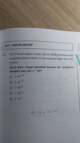 AYT/FEN BİLİMLERİ
21. 25 °C'de pH değeri 14 olan 100 mL NaOH çözeltisine aynı
sıcaklıkta çözelti hacmi 10 litre oluncaya kadar saf su ek-
leniyor.
Buna göre, oluşan çözeltide bulunan OH iyonlarının
derişimi kaç mol.L-¹ dir?
A) 1-10-13
B) 1-10-12
C) 1-10-3
D) 1-10-²
E) 1-10-1
Mi.V1 + m². V2