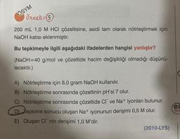 ÖSYM
Örnek: (5
200 mL 1,0 M HCI çözeltisine, asidi tam olarak nötrleştirmek için
NaOH katısı eklenmiştir.
Bu tepkimeyle ilgili aşağıdaki ifadelerden hangisi yanlıştır?
(NaOH=40 g/mol ve çözeltide hacim değişikliği olmadığı düşünü-
lecektir.)
A) Nötrleştirme için 8,0 gram NaOH kullanılır.
B) Nötrleştirme sonrasında çözeltinin pH'si 7 olur.
C) Nötrleştirme sonrasında çözeltide CI ve Na+ iyonları bulunur.
D) Tepkime sonucu oluşan Na+ iyonunun derişimi 0,5 M olur.
E) Oluşan C nin derişimi 1,0 M'dir.
(2010-LYS)
...
el
Yayın