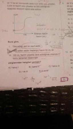 7.
PH
25 "C'de bir monoprotik asitin 0,01 M'lik sulu çözeltisi,
0,005 M NaOH sulu çözeltisi ile titre edildiğinde
aşağıdaki titrasyon eğrisi elde ediliyor.
Ojal
A pH
7
24
100
Eklenen NaOH
hacmi (mL)
Buna göre,
1. Titre edilen asit bir zayıf asittir.
D) I ve III
2004
0101 V = 100.0, bar
tre edilen asidin başlangıç hacmi 50 mL'dir.
III. 100 mL NaOH çözeltisi ilave edildiğinde ortamda H
iyonu tamamen tükenmiştir.
yargılarından hangileri yanlıştır?
A) Yalnız I
B) Yalnız
rest
E) IL ve tit
64
9.
C) Yalnız III
25 °C'd
25 mL
31
için aşa
değild
(NaOH
A) 0,1
B) 0,
0,
D) Q
F
10. 25
2,7
Bu
en
A)