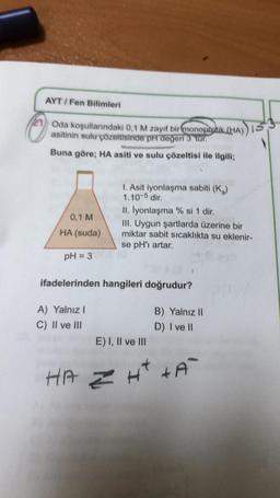 AYT/Fen Bilimleri
Oda koşullarındaki 0,1 M zayıf bir monoprotik (HA))
asitinin sulu çözeltisinde pH degeri 3 'tur.
Buna göre; HA asiti ve sulu çözeltisi ile ilgili;
0,1 M
HA (suda)
pH = 3
I. Asit iyonlaşma sabiti (K)
1.10-5 dir.
A) Yalnız I
C) II ve III
II. lyonlaşma % si 1 dir.
III. Uygun şartlarda üzerine bir
miktar sabit sıcaklıkta su eklenir-
se pH'ı artar.
X (0
ifadelerinden hangileri doğrudur?
E) I, II ve III
B) Yalnız II
D) I ve II
HAZH² +A