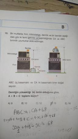 10. Bir mutfakta; fırın, mikrodalga, demlik ve bir bardak aşağı-
daki gibi iki farklı şekilde yerleştirildiğinde CA ve ABC
birimlik uzunluklar elde edilmiştir.
Mikrodalga
Fırın
Bardak
CA birim
Demlik
34 birim
B
Demliğin yüksekliği 34 birim olduğuna göre,
A + B + C toplamı kaçtır? Moch
C) 12
ABC üç basamaklı ve CA iki basamaklı birer doğal
sayıdır.
ABC birim
110²-106-A
E) 16
127A+bB+C=1x+A+68
997 +15B²=9E¹²= 68
144
A) 9 B) 10
15
ABC = + CA +68157A+6B-9c
1B40