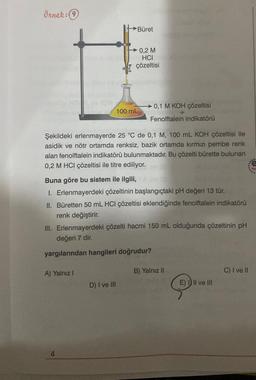 Örnek: (9)
→Büret
A) Yalnız I
0,2 M
HCI
çözeltisi
Şekildeki erlenmayerde 25 °C de 0,1 M, 100 mL KOH çözeltisi ile
asidik ve nötr ortamda renksiz, bazik ortamda kırmızı pembe renk
alan fenolftalein indikatörü bulunmaktadır. Bu çözelti bürette bulunan
0,2 M HCI çözeltisi ile titre ediliyor.
4
100 mL
Buna göre bu sistem ile ilgili,
I. Erlenmayerdeki çözeltinin başlangıçtaki pH değeri 13 tür.
II. Büretten 50 mL HCI çözeltisi eklendiğinde fenolftalein indikatörü
renk değiştirir.
D) I ve III
0,1 M KOH çözeltisi
+
Fenolftalein indikatörü
III. Erlenmayerdeki çözelti hacmi 150 mL olduğunda çözeltinin pH
değeri 7 dir.
yargılarından hangileri doğrudur?
B) Yalnız II
E) III ve III
C) I ve II