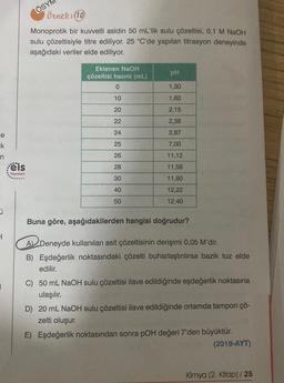 e
k
n
0
1
1
eis
Yayınları
ÖSYN
Örnek: (10
Monoprotik bir kuvvetli asidin 50 mL'lik sulu çözeltisi, 0,1 M NaOH
sulu çözeltisiyle titre ediliyor. 25 °C'de yapılan titrasyon deneyinde
aşağıdaki veriler elde ediliyor.
Eklenen NaOH
çözeltisi hacmi (mL)
0
10
20
22
24
25
26
28
30
40
50
pH
1,30
1,60
2,15
2,38
2,87
7,00
11,12
11,58
11,80
12,22
12,40
Buna göre, aşağıdakilerden hangisi doğrudur?
A Deneyde kullanılan asit çözeltisinin derişimi 0,05 M'dir.
B) Eşdeğerlik noktasındaki çözelti buharlaştırılırsa bazik tuz elde
edilir.
C) 50 mL NaOH sulu çözeltisi ilave edildiğinde eşdeğerlik noktasına
ulaşılır.
D) 20 mL NaOH sulu çözeltisi ilave edildiğinde ortamda tampon çö-
zelti oluşur.
E) Eşdeğerlik noktasından sonra pOH değeri 7'den büyüktür.
(2019-AYT)
Kimya (2. Kitap) / 25