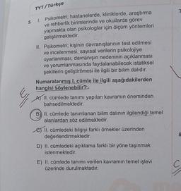 TYT/Türkçe
5.
1. Psikometri; hastanelerde, kliniklerde, araştırma
ve rehberlik birimlerinde ve okullarda görev
yapmakta olan psikologlar için ölçüm yöntemleri
geliştirmektedir.
II. Psikometri; kişinin davranışlarının test edilmesi
ve incelenmesi, sayısal verilerin psikolojiye
uyarlanması, davranışın nedeninin açıklanması
ve yorumlanmasında faydalanabilecek istatiksel
şekillerin geliştirilmesi ile ilgili bir bilim dalıdır.
Numaralanmış l. cümle ile ilgili aşağıdakilerden
hangisi söylenebilir?
A) II. cümlede tanımı yapılan kavramın öneminden
bahsedilmektedir.
B) II. cümlede tanımlanan bilim dalının ilgilendiği temel
alanlardan söz edilmektedir.
e) II. cümledeki bilgiyi farklı örnekler üzerinden
değerlendirmektedir.
D) II. cümledeki açıklama farklı bir yöne taşınmak
istenmektedir.
E) II. cümlede tanımı verilen kavramın temel işlevi
üzerinde durulmaktadır.
8