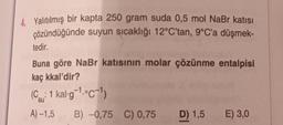 4. Yalıtılmış bir kapta 250 gram suda 0,5 mol NaBr katısı
çözündüğünde suyun sıcaklığı 12°C'tan, 9°C'a düşmek-
tedir.
Buna göre NaBr katısının molar çözünme entalpisi
kaç kkal'dir?
(Csu: 1 kal-g-¹.-c-1)
A) -1,5
B) -0,75 C) 0,75
D) 1,5 E) 3,0