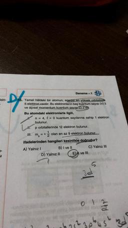 D
isin-
15. Temel håldeki bir atomun, enerjisi en yüksek orbitalinde
5 elektron vardır. Bu elektronların baş kuantum sayısı (n) 3
ve açısal momentum kuantum sayısı (0) 2'din
Bu atomdaki elektronlarla ilgili,
Deneme-1
n = 4, l = 0 kuantum sayılarına sahip 1 elektron
bulunur.
11. p orbitallerinde 12 elektron bulunur.
III. ms
2
= + olan en az 9 elektron bulunur.
ifadelerinden hangileri kesinlikle doğrudur?
A) Yalnız I
B) I ve II
D) Yalnız II
E) I ve III
6 75²
C) Yalnız III
3d
O id
dtd
plust
3d