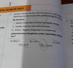 2
SYAL BİLİMLER TESTİ
7,
edile-
3.
Osmanlı Devleti, kuruluş yıllarında gaza ve cihat p
doğrultusunda Batı eksenli fetih politikasına ağırlık verming
Bu durumun,
I. alperen ve dervişlerin Osmanlı'ya destek vermesi,
II. beylikler üzerinde hakimiyet kurulması,
III. Edirne - Segedin Antlaşması'nın imzalanması
gelişmelerinden hangilerine ortam hazırladığı söylene
bilir?
A) Yalnız I
D) II ve III
B) I ve It
E) I, II ve III
C) I ve III
5.
Mu
BL
1
11
111
y
A