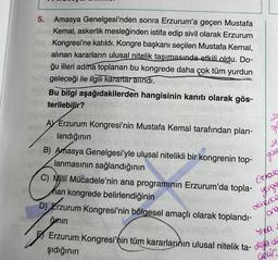 A
5. Amasya Genelgesi'nden sonra Erzurum'a geçen Mustafa
Kemal, askerlik mesleğinden istifa edip sivil olarak Erzurum
Kongresi'ne katıldı. Kongre başkanı seçilen Mustafa Kemal,
alınan kararların ulusal nitelik taşımasında etkili oldu. Do-
ğu illeri adma toplanan bu kongrede daha çok tüm yurdun
geleceği ile ilgili kararlar alındı.
Bu bilgi aşağıdakilerden hangisinin kanıtı olarak gös-
terilebilir?
AV Erzurum Kongresi'nin Mustafa Kemal tarafından plan-
landığının
B) Amasya Genelgesi'yle ulusal nitelikli bir kongrenin top-
lanmasının sağlandığının
C) Milli Mücadele'nin ana programının Erzurum'da topla-
wall han kongrede belirlendiğinin
fügen
20
go
D) Erzurum Kongresi'nin bölgesel amaçlı olarak toplandı-
gmin el
H
/gine
Eurato
yengee
donence
lore
Erzurum Kongresi'nin tüm kararlarının ulusal nitelik ta- dea de
şıdığının
geur