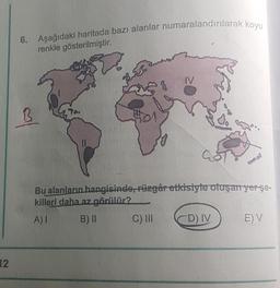 12
6. Aşağıdaki haritada bazı alanlar numaralandırılarak koyu
renkle gösterilmiştir.
|~
51
501
IV
Bu alanların hangisinde, rüzgâr etkisiyle oluşan yer şe-
killeri daha az görülür?
A) I
B) II
C) III
CD) IV
E) V