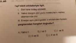 in adı
7sp3 hibrit orbitalleriyle ilgili,
1. Dort tane özdeş orbitaldir
II. Yalnız düzgün dört yüzlü moleküllerin merkez
atomlarında olur
III. Enerjisi aynı yörüngedeki s orbitalinden fazladır
yargılarından hangileri doğrudur?
A) Yalnız !
biga
B) I ve Il
D) Il ve Ill
II
C) I ve Ill
E) 1, Il ve ill