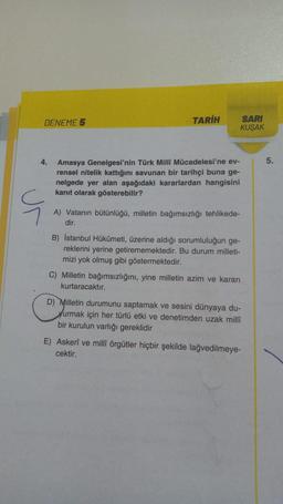 DENEME 5
4.
TARİH
Amasya Genelgesi'nin Türk Millî Mücadelesi'ne ev-
rensel nitelik kattığını savunan bir tarihçi buna ge-
nelgede yer alan aşağıdaki kararlardan hangisini
kanıt olarak gösterebilir?
A) Vatanın bütünlüğü, milletin bağımsızlığı tehlikede-
dir.
SARI
KUŞAK
B) İstanbul Hükûmeti, üzerine aldığı sorumluluğun ge-
reklerini yerine getirememektedir. Bu durum milleti-
mizi yok olmuş gibi göstermektedir.
C) Milletin bağımsızlığını, yine milletin azim ve kararı
kurtaracaktır.
D) Milletin durumunu saptamak ve sesini dünyaya du-
yurmak için her türlü etki ve denetimden uzak millî
bir kurulun varlığı gereklidir
E) Askerî ve millî örgütler hiçbir şekilde lağvedilmeye-
cektir.
5.