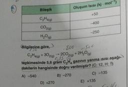 (8.
Bileşik
C₂H4(a)
CO2(g)
H₂O(g)
Bilgilerine göre,
130
Oluşum Isısı (kj. mol-¹)
D) +270
+50
-400
-250
500 Suc
+ 2H2₂O(g)
C₂H4(g) + 302(g)
2CO2(g)
9,25 20
tepkimesinde 5,6 gram C₂H₁ gazının yanma ısısı aşağı-
dakilerin hangisinde doğru verilmiştir? (C: 12, H: 1)
A) -540
B) -270
C) -135
E) +135
Calls