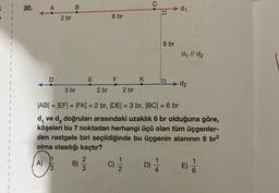 30.
A
A)
2 br
3
B
3 br
E
B) -/-/-
3
2 br
6 br
F
2 br
K
C
|AB| = |EF| = |FK| = 2 br, |DE| = 3 br, |BC| = 6 br
d, ve d₂ doğruları arasındaki uzaklık 6 br olduğuna göre,
köşeleri bu 7 noktadan herhangi üçü olan tüm üçgenler-
den rastgele biri seçildiğinde bu üçgenin alanının 6 br²
olma olasılığı kaçtır?
C) 1/1/2
D)
1/14
6 br
d₁
d₁ //d2
d2
E)