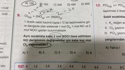 +0,02
0,02
mol/L
mi
dir.
coplam
I'dür.
A) 100
B
B) 150
1-x+
9.om Cl₂(g) + 2NO
+ 2NO
24
TEST-5 1-E
C) 200
D) 400
2+2x
2NOCI (g)
1 litrelik sabit hacimli kapta t °C'de tepkimesine gö-
re dengede olan sistemde 1 mol Cl₂, 1 mol NO ve 2
mol NOCI gazları bulunmaktadır.
Aynı sıcaklıkta kaba 2 mol NOCI ilave edilirken
NO derişiminin değişmemesi için kaba kaç mol
Cl₂ eklenmelidir? min 8 sbrins opned Ill
A) 1
B) 2bob C) 3d stD) 401 E) 6
2-A 3-A
E) 600
4-A
12. PCI5(g) PC13(e
tepkimesi 2 litreli
Sabit sıcaklıkta
1. K değeri ar
II. Cl₂ gazının
III. PCI3 gazını
yargılarından
5-E 6-E
A) Yalnız I
7-E
D)
8-C