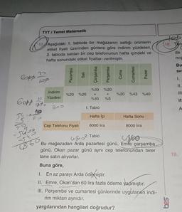 Copp
TYT/ Temel Matematik
17 Aşağıdaki 1. tabloda bir mağazanın sattığı ürünlerin
etiket fiyatı üzerinden günlere göre indirim yüzdeleri,
2. tabloda satılan bir cep telefonunun hafta içindeki ve
hafta sonundaki etiket fiyatları verilmiştir.
2^
-5433
JE.
22
108
Gopp t
54 pp.
AP
İndirim
Yüzdesi
Pazartesi
Sali
%20 %20
Cep Telefonu Fiyatı
Çarşamba
%10 %20
+
%10
1. Tablo
Hafta İçi
6000 lira
+ Perşembe
2. Tablo
Cuma
Cumartesi
%20 %43 %40
Hafta Sonu
Pazar
8000 lira
485²
4860
Bu mağazadan Arda pazartesi günü, Emre çarşamba
günü, Okan pazar günü aynı cep telefonundan birer
tane satın alıyorlar.
Buna göre,
1. En az parayı Arda ödemiştir.
II. Emre, Okan'dan 60 lira fazla ödeme yapmıştır.
III. Perşembe ve cumartesi günlerinde uygulanan indi-
rim miktarı aynıdır.
yargılarından hangileri doğrudur?
teb
18. Tan
(
da
mış
Bu
sır
I.
II.
19.
if:
<
A