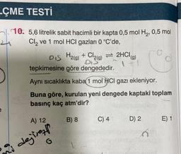 -ÇME TESTİ
10. 5,6 litrelik sabit hacimli bir kapta 0,5 mol H₂, 0,5 mol
Cl₂ ve 1 mol HCl gazları 0 °C'de,
1079
DIS H2(g) + Cl2(g) = 2HCl(g)
BES
C
tepkimesine göre dengededir.
Aynı sıcaklıkta kaba 1 mol HCl gazı ekleniyor.
Buna göre, kurulan yeni dengede kaptaki toplam
basınç kaç atm'dir?
A) 12
Hubl
dejiren
B) 8
ke
C) 4
D) 2
Tabrug
E) 1