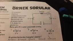 GM
ERYAL
ENEL MÜDÜRLÜĞÜ
el farkı
n
ve ters
de
plam
ÖRNEK SORULAR
R=4 Q
www
1. Iç direnci
önemsiz
üreteçlerle kurulan
şekildeki elektrik
devresinde ide-
17 V
al ampermetre
5 A değerini
gösteriyor.
Buna göre K-L uçları arasındaki üreteç,
1.
3 V
12 V
KL
ile gösterilenlerden hangileri olabilir?
A) Yalnız 1 B) Yalnız II C) I ve III
D) II ve III
A
9 V.
1245
Lite
28 V
E) Il ve Ill
IM