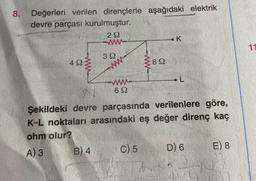 8. Değerleri verilen dirençlerle aşağıdaki elektrik
devre parçası kurulmuştur.
292
49
392
B) 4
892
692
Şekildeki devre parçasında verilenlere göre,
K-L noktaları arasındaki eş değer direnç kaç
ohm olur?
A) 3
C) 5
K
D) 6
E) 8
11