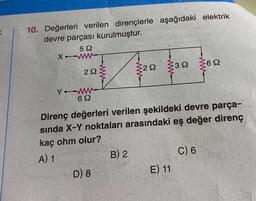 10. Değerleri verilen dirençlerle aşağıdaki elektrik
devre parçası kurulmuştur.
522
XWWW
292
Y WW
69
www
D) 8
Direnç değerleri verilen şekildeki devre parça-
sında X-Y noktaları arasındaki eş değer direnç
kaç ohm olur?
A) 1
292 392 62
B) 2
E) 11
C) 6