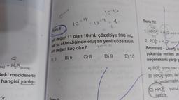 da) + H₂S (suda)
deki maddelerle
hangisi yanlış-
tir.
Soru 8
10-11
1965
-10-2
C) 8
=
pH değeri 11 olan 10 mL çözeltiye 990 mL
saf su eklendiğinde oluşan yeni çözeltinin
pH değeri kaç olur?
1200
A) 3
B) 6
D) 9 E) 10
Soru 12
1. HPO2 + H₂O=
2. PO + H₂O+
Bronsted-Lowry as
yukarıda verilen ter
seçenekteki yargı y
A) PO3 iyonu baz c
B) HPO2 iyonu ile I
lik göstermiştir.
C) HPO2 iyonu,
asitidir.