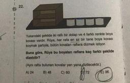 22.
Yukarıdaki şekilde iki raflı bir dolap ve 4 farklı renkte boya
kovası vardır. Rüya, her rafa en az bir tane boya kovası
koymak şartıyla, bütün kovaları raflara dizmek istiyor.
Buna göre, Rüya bu boyaları raflara kaç farklı şekilde
dizebilir?
(Aynı rafta bulunan kovalar yan yana dizilecektir.)
A) 24
B) 48
C) 60
D72
E) 96