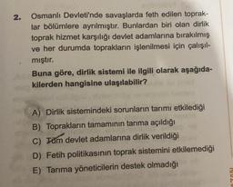 2.
Osmanlı Devleti'nde savaşlarda feth edilen toprak-
lar bölümlere ayrılmıştır. Bunlardan biri olan dirlik
toprak hizmet karşılığı devlet adamlarına bırakılmış
ve her durumda toprakların işlenilmesi için çalışıl-
mıştır.
Buna göre, dirlik sistemi ile ilgili olarak aşağıda-
kilerden hangisine ulaşılabilir?
A) Dirlik sistemindeki sorunların tarımı etkilediği
B) Toprakların tamamının tarıma açıldığı
AS
C) Täm devlet adamlarına dirlik verildiği
D) Fetih politikasının toprak sistemini etkilemediği
E) Tarıma yöneticilerin destek olmadığı
AZON