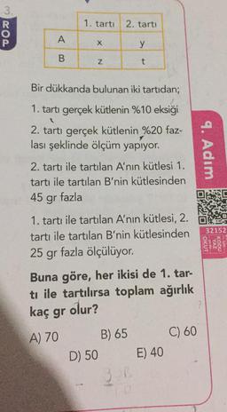 3ROP
A
B
1. tartı 2. tartı
X
Z
Bir dükkanda bulunan iki tartıdan;
1. tartı gerçek kütlenin %10 eksiği
1
2. tartı gerçek kütlenin %20 faz-
lası şeklinde ölçüm yapıyor.
y
t
2. tartı ile tartılan A'nın kütlesi 1.
tartı ile tartılan B'nin kütlesinden
45 fazla
gr
1. tartı ile tartılan A'nın kütlesi, 2.
tartı ile tartılan B'nin kütlesinden
25 gr fazla ölçülüyor.
Buna göre, her ikisi de 1. tar-
ti ile tartılırsa toplam ağırlık
kaç gr olur?
A) 70
D) 50
B) 65
E) 40
9. Adım
90
C) 60
32152
OKUT