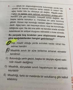 Şöyle bir düşündüğümüzde bulunduğu yerde kim
sürekli bir ikamet hakkına sahip olabilir ki zaten? Bir
ağaç kadar bile bu dünyaya ait değiliz. Misafir mah-
cuptur ve kaldığı yere zahmet vermekten endişe eder.
Kendini yük gibi hisseder. İnisiyatif sahibi değildir. Bir
başka tabirle konuktur o. Yürürken bir yere konmuş
gibidir. Konan kişi konduğu daldaki ağacın himayesin-
dedir. Ağaç kalır, dal meyveye durur, kuş ise konukluğu
bittiğinde uçar. Ne dal ona aittir ne kendisi orada sürekli
kalabilecek bir aidiyet duygusu edinebilir o kısa sürede.
Bu parçada boş bırakılan yere düşüncenin akışına
göre aşağıdakilerden hangisi getirilemez?
7.
Kişi, misafir olduğu yerde evindeki kadar rahat his-
setmez kendini
Misafirlik sınırlı bir süre birilerine emanet etmektir
kendimizi
C) Bulunduğu yerin geçici, başka bir deyişle eğreti saki-
nidir misafir dediğimiz
D) Misafirlik, dünyadaki sınırlı hayatımızın bir sembolü
sayılabilir
E) Misafirliği, farklı bir mekânda bir soluklanış gibi kabul o
edebiliriz
izi PRO