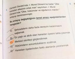 ere
eye
Osmanlı Devleti'nde, I. Murat Dönemi'ne kadar "Ülke
hanedan ailesinin ortak malı" sayılırken, I. Murat
Dönemi'nde "Ülke, hükümdar ve oğullarının malıdır."
anlayışı benimsenmiştir.
Bu anlayış değişikliğinin temel amacı aşağıdakilerden
hangisidir?
A) Şehzadelerin daha fazla deneyim kazanmasını
sağlamak
BEn yaşlı ve akıllı olan hanedan üyesini tahta çıkarmak
C) Merkezi otoriteyi güçlendirmek
D) Hükümdarın sorumluluklarını azaltmak
E Hanedan üyelerinden farklı alanlarda yararlanmak
9.
B
16