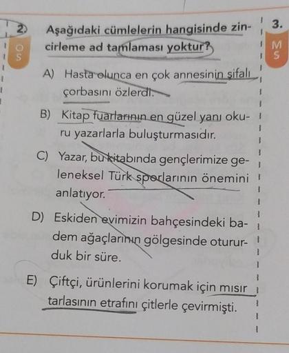 IS
I
OS
1
1
1
Aşağıdaki cümlelerin hangisinde zin-
cirleme ad tamlaması yoktur?
A) Hasta olunca en çok annesinin şifalı
çorbasını özlerdi.
B) Kitap fuarlarının en güzel yanı oku-
ru yazarlarla buluşturmasıdır.
C) Yazar, bu kitabında gençlerimize ge-
leneks