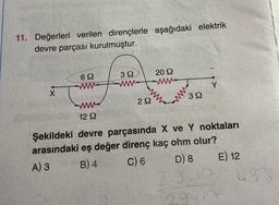 11. Değerleri verilen dirençlerle aşağıdaki elektrik
devre parçası kurulmuştur.
X
69
www
12 Q
392
www
292
2022
ww
392
Y
Şekildeki devre parçasında X ve Y noktaları
arasındaki eş değer direnç kaç ohm olur?
A) 3
B) 4
C) 6
D) 8
E) 12
29-17
483