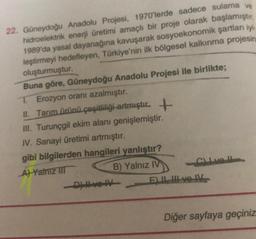 22. Güneydoğu Anadolu Projesi, 1970'lerde sadece sulama ve
hidroelektrik enerji üretimi amaçlı bir proje olarak başlamıştır.
1989'da yasal dayanağına kavuşarak sosyoekonomik şartları iyi
leştirmeyi hedefleyen, Türkiye'nin ilk bölgesel kalkınma projesin
oluşturmuştur.
Buna göre, Güneydoğu Anadolu Projesi ile birlikte;
T. Erozyon oranı azalmıştır.
+
II. Tarım ürünü çeşitliliği artmıştır.
III. Turunçgil ekim alanı genişlemiştir.
IV. Sanayi üretimi artmıştır.
gibi bilgilerden hangileri yanlıştır?
A) Yalniz III
B) Yalnız IV
-D) Hve IV
Clivell
E) II, III ve IV
Diğer sayfaya geçiniz