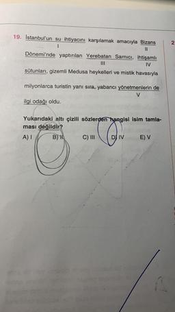 19. İstanbul'un su ihtiyacını karşılamak amacıyla Bizans
1
11
Dönemi'nde yaptırılan Yerebatan Sarnıcı, ihtişamlı
IV
sütunları, gizemli Medusa heykelleri ve mistik havasıyla
milyonlarca turistin yanı sıra, yabancı yönetmenlerin de
V
ilgi odağı oldu.
Yukarıdaki altı çizili sözlerden hangisi isim tamla-
ması değildir?
CON
A) I
B) H
DIV
C) III
ald met
E) V
2