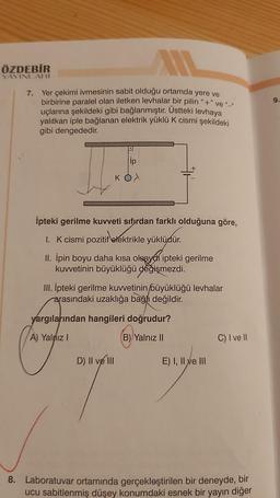 ÖZDEBİR
YAYINLARI
7. Yer çekimi ivmesinin sabit olduğu ortamda yere ve
birbirine paralel olan iletken levhalar bir pilin "+" ve "_"
uçlarına şekildeki gibi bağlanmıştır. Üstteki levhaya
yalıtkan iple bağlanan elektrik yüklü K cismi şekildeki
gibi dengededir.
D
ip
KO X
İpteki gerilme kuvveti sıfırdan farklı olduğuna göre,
1. K cismi pozitif elektrikle yüklüdür.
II. İpin boyu daha kısa olsayon ipteki gerilme
kuvvetinin büyüklüğü değişmezdi.
III. İpteki gerilme kuvvetinin büyüklüğü levhalar
arasındaki uzaklığa bağlı değildir.
D) II ve III
yargılarından hangileri doğrudur?
A) Yalnız I
B) Yalnız II
E) I, II ve III
C) I ve II
8. Laboratuvar ortamında gerçekleştirilen bir deneyde, bir
ucu sabitlenmiş düşey konumdaki esnek bir yayın diğer
9.